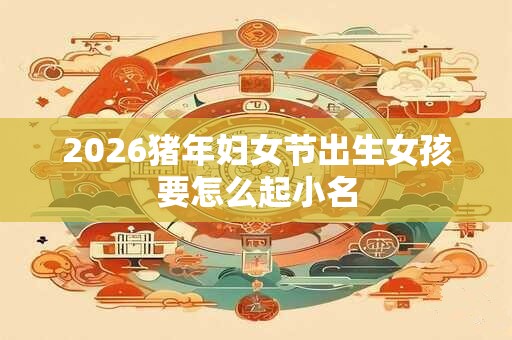2026猪年妇女节出生女孩要怎么起小名