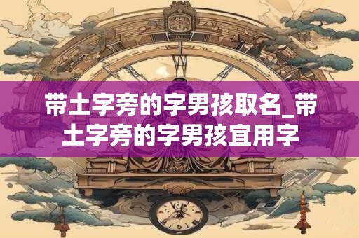 带土字旁的字男孩取名_带土字旁的字男孩宜用字 带土字旁的字男孩取名_带土字旁的字男孩宜用字