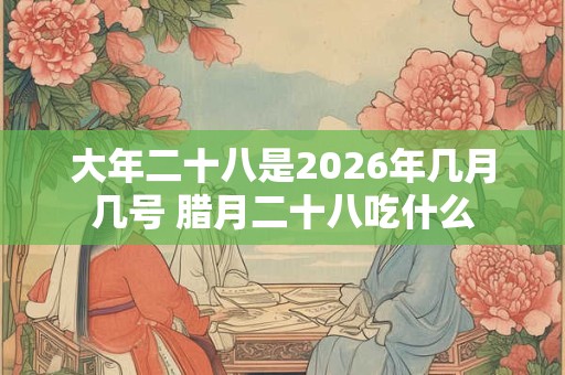 大年二十八是2026年几月几号 腊月二十八吃什么