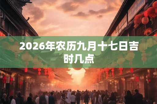 2026年农历九月十七日吉时几点 2026年农历九月十七日吉时几点