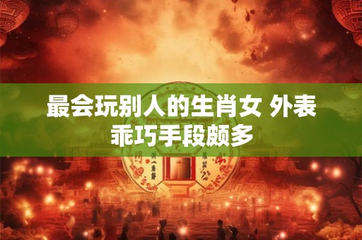 最会玩别人的生肖女 外表乖巧手段颇多 最会玩别人的生肖女 外表乖巧手段颇多