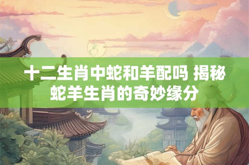 十二生肖中蛇和羊配吗 揭秘蛇羊生肖的奇妙缘分