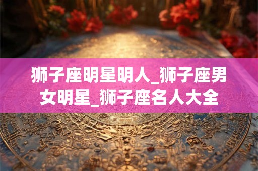 狮子座明星明人_狮子座男女明星_狮子座名人大全 狮子座明星明人_狮子座男女明星_狮子座名人大全