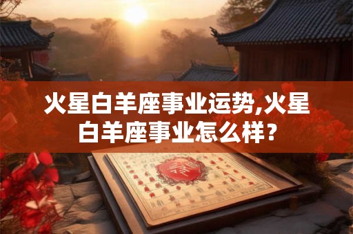 火星白羊座事业运势,火星白羊座事业怎么样？