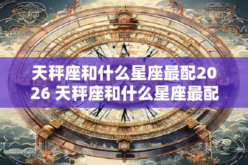 天秤座和什么星座最配2026 天秤座和什么星座最配对 天秤座和什么星座最配2026 天秤座和什么星座最配对