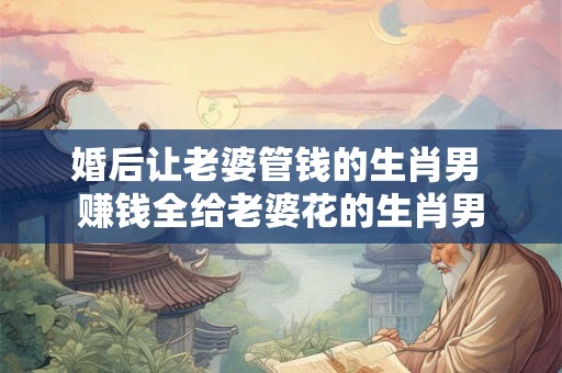 婚后让老婆管钱的生肖男 赚钱全给老婆花的生肖男 婚后让老婆管钱的生肖男 赚钱全给老婆花的生肖男