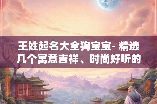 王姓起名大全狗宝宝- 精选几个寓意吉祥、时尚好听的名字! 王姓起名大全狗宝宝- 精选几个寓意吉祥、时尚好听的名字!