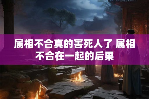 属相不合真的害死人了 属相不合在一起的后果