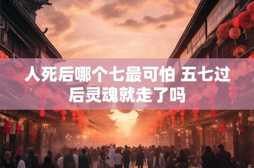 人死后哪个七最可怕 五七过后灵魂就走了吗