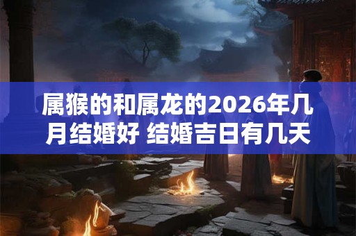 属猴的和属龙的2026年几月结婚好 结婚吉日有几天 属猴的和属龙的2026年几月结婚好 结婚吉日有几天