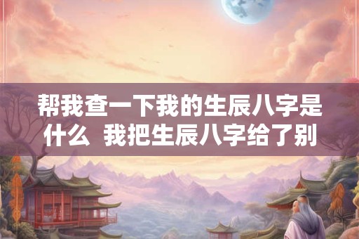 帮我查一下我的生辰八字是什么  我把生辰八字给了别人怎么办