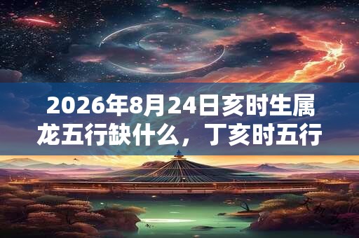 2026年8月24日亥时生属龙五行缺什么，丁亥时五行缺什么