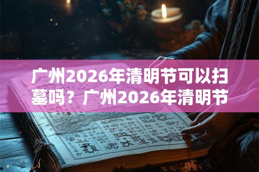 广州2026年清明节可以扫墓吗？广州2026年清明节扫墓取消通知