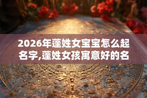 2026年蓬姓女宝宝怎么起名字,蓬姓女孩寓意好的名字 2026年蓬姓女宝宝怎么起名字,蓬姓女孩寓意好的名字