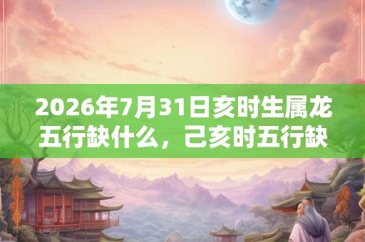 2026年7月31日亥时生属龙五行缺什么,己亥时五行缺什么 2026年7月31日亥时生属龙五行缺什么,己亥时五行缺什么