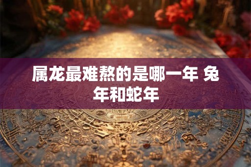 属龙最难熬的是哪一年 兔年和蛇年