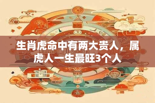 生肖虎命中有两大贵人，属虎人一生最旺3个人