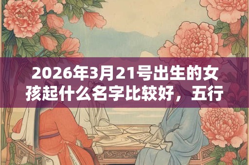 2026年3月21号出生的女孩起什么名字比较好，五行属什么