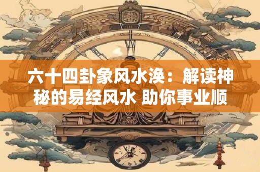 六十四卦象风水涣：解读神秘的易经风水 助你事业顺利发展！