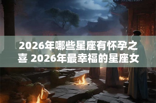 2026年哪些星座有怀孕之喜 2026年最幸福的星座女