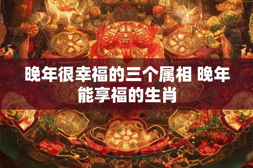 晚年很幸福的三个属相 晚年能享福的生肖