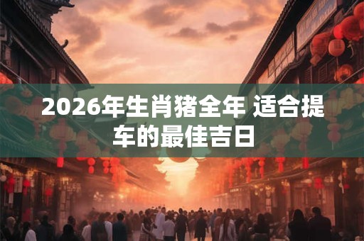 2026年生肖猪全年 适合提车的最佳吉日 2026年生肖猪全年 适合提车的最佳吉日