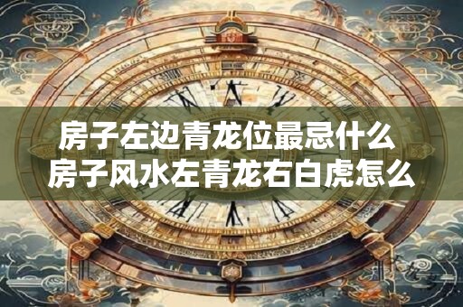 房子左边青龙位最忌什么 房子风水左青龙右白虎怎么看