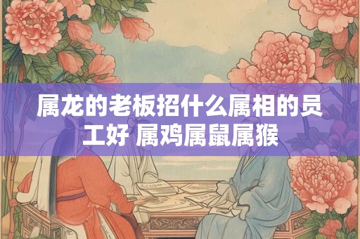 属龙的老板招什么属相的员工好 属鸡属鼠属猴