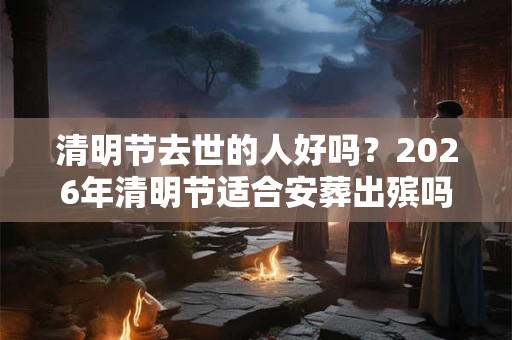 清明节去世的人好吗？2026年清明节适合安葬出殡吗？