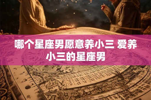 哪个星座男愿意养小三 爱养小三的星座男 哪个星座男愿意养小三 爱养小三的星座男
