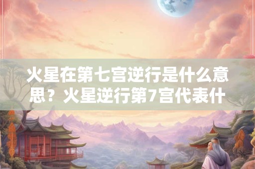 火星在第七宫逆行是什么意思？火星逆行第7宫代表什么？