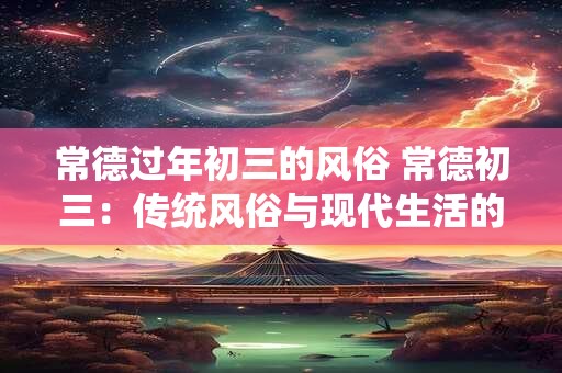 常德过年初三的风俗 常德初三：传统风俗与现代生活的融合