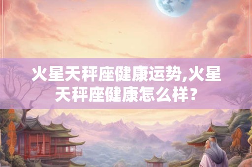 火星天秤座健康运势,火星天秤座健康怎么样？