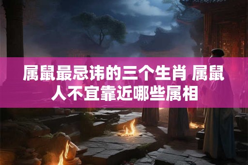 属鼠最忌讳的三个生肖 属鼠人不宜靠近哪些属相