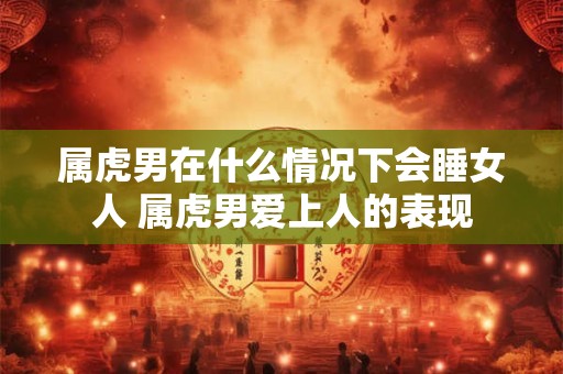 属虎男在什么情况下会睡女人 属虎男爱上人的表现