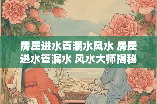 房屋进水管漏水风水 房屋进水管漏水 风水大师揭秘如何化解