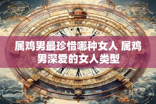 属鸡男最珍惜哪种女人 属鸡男深爱的女人类型 属鸡男最珍惜哪种女人 属鸡男深爱的女人类型