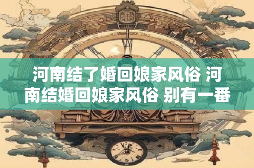 河南结了婚回娘家风俗 河南结婚回娘家风俗 别有一番风味！