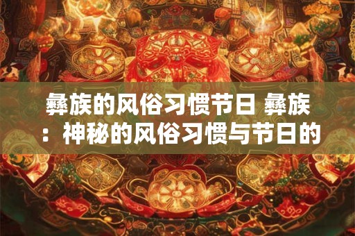 彝族的风俗习惯节日 彝族：神秘的风俗习惯与节日的魅力之旅