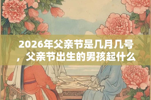 2026年父亲节是几月几号，父亲节出生的男孩起什么名字合适