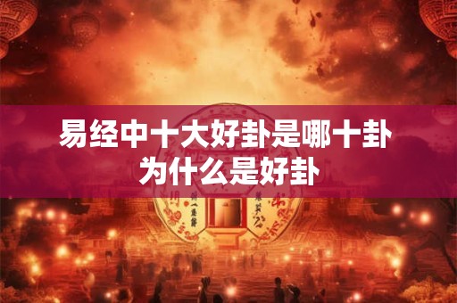易经中十大好卦是哪十卦 为什么是好卦 易经中十大好卦是哪十卦 为什么是好卦