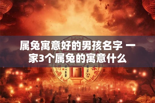 属兔寓意好的男孩名字 一家3个属兔的寓意什么 属兔寓意好的男孩名字 一家3个属兔的寓意什么