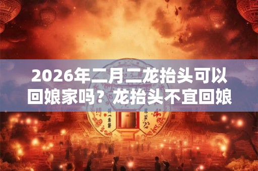 2026年二月二龙抬头可以回娘家吗？龙抬头不宜回娘家吗？