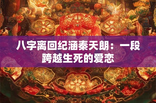 八字离回纪涵秦天朗：一段跨越生死的爱恋