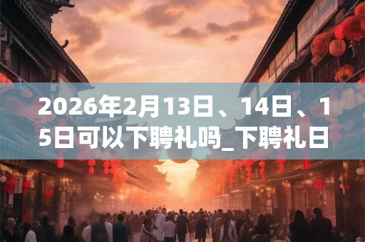 2026年2月13日、14日、15日可以下聘礼吗_下聘礼日子好吗