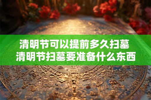 清明节可以提前多久扫墓 清明节扫墓要准备什么东西