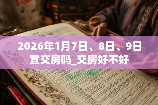 2026年1月7日、8日、9日宜交房吗_交房好不好