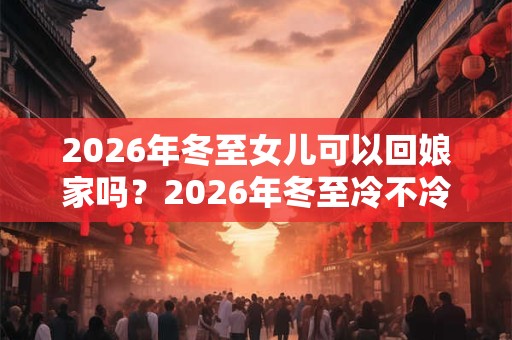 2026年冬至女儿可以回娘家吗？2026年冬至冷不冷？