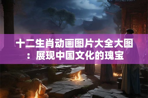 十二生肖动画图片大全大图:展现中国文化的瑰宝 十二生肖动画图片大全大图:展现中国文化的瑰宝