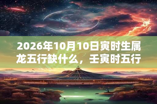 2026年10月10日寅时生属龙五行缺什么，壬寅时五行缺什么